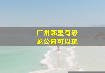 广州哪里有恐龙公园可以玩