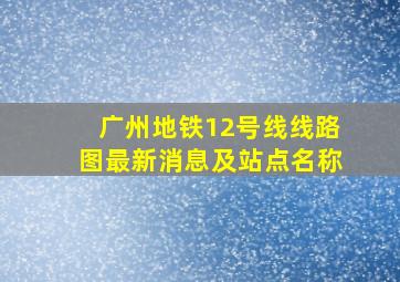 广州地铁12号线线路图最新消息及站点名称