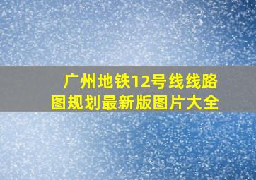 广州地铁12号线线路图规划最新版图片大全