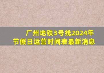 广州地铁3号线2024年节假日运营时间表最新消息