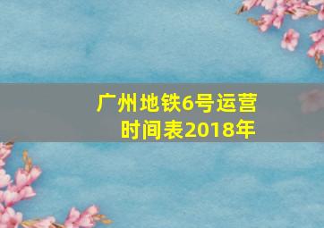 广州地铁6号运营时间表2018年