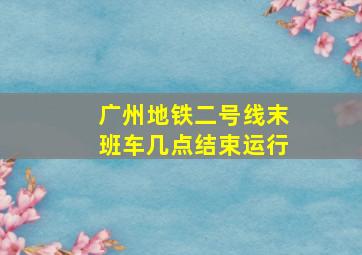 广州地铁二号线末班车几点结束运行