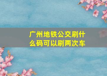 广州地铁公交刷什么码可以刷两次车