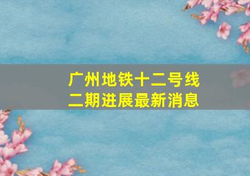 广州地铁十二号线二期进展最新消息