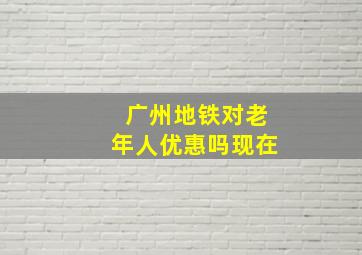 广州地铁对老年人优惠吗现在