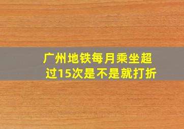 广州地铁每月乘坐超过15次是不是就打折