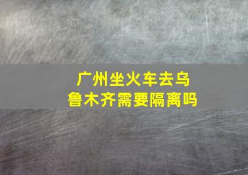 广州坐火车去乌鲁木齐需要隔离吗