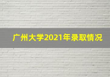 广州大学2021年录取情况