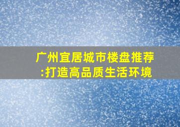 广州宜居城市楼盘推荐:打造高品质生活环境