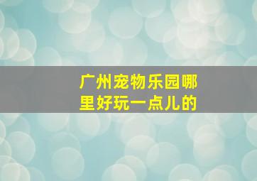 广州宠物乐园哪里好玩一点儿的