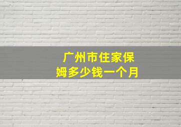 广州市住家保姆多少钱一个月