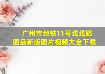 广州市地铁11号线线路图最新版图片视频大全下载