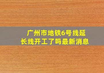 广州市地铁6号线延长线开工了吗最新消息