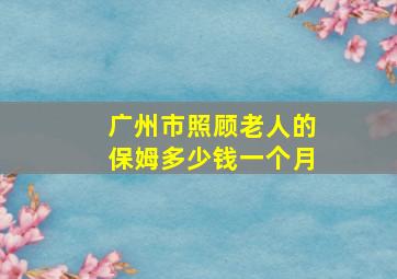 广州市照顾老人的保姆多少钱一个月