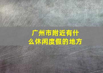 广州市附近有什么休闲度假的地方