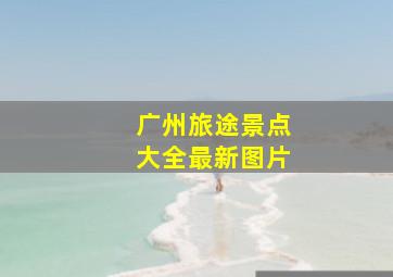 广州旅途景点大全最新图片