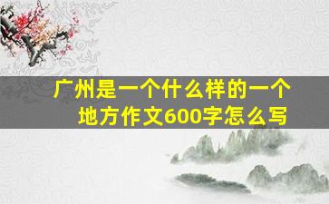 广州是一个什么样的一个地方作文600字怎么写