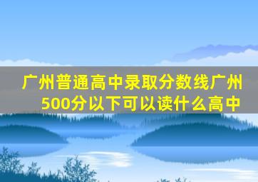 广州普通高中录取分数线广州500分以下可以读什么高中