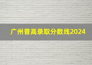 广州普高录取分数线2024