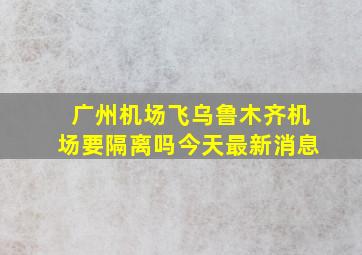 广州机场飞乌鲁木齐机场要隔离吗今天最新消息