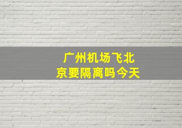 广州机场飞北京要隔离吗今天