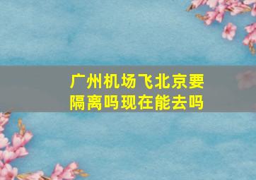 广州机场飞北京要隔离吗现在能去吗