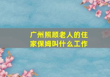 广州照顾老人的住家保姆叫什么工作