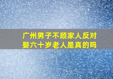 广州男子不顾家人反对娶六十岁老人是真的吗