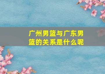 广州男篮与广东男篮的关系是什么呢