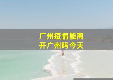 广州疫情能离开广州吗今天