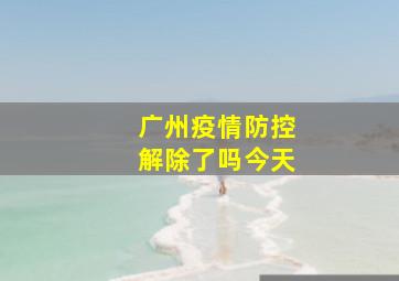 广州疫情防控解除了吗今天