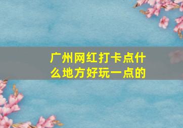 广州网红打卡点什么地方好玩一点的