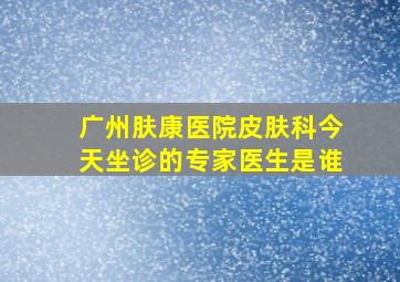 广州肤康医院皮肤科今天坐诊的专家医生是谁