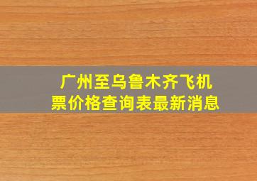 广州至乌鲁木齐飞机票价格查询表最新消息