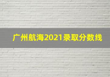 广州航海2021录取分数线