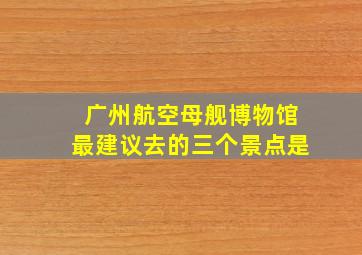 广州航空母舰博物馆最建议去的三个景点是