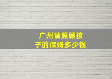 广州请照顾孩子的保姆多少钱