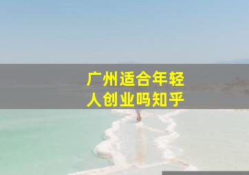 广州适合年轻人创业吗知乎