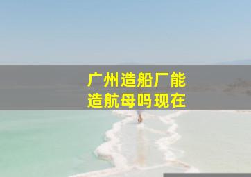 广州造船厂能造航母吗现在