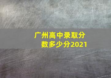 广州高中录取分数多少分2021