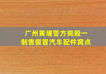 广州黄埔警方捣毁一制售假冒汽车配件窝点