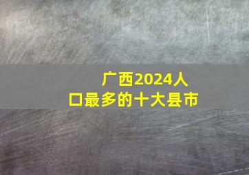 广西2024人口最多的十大县市