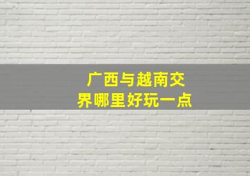 广西与越南交界哪里好玩一点