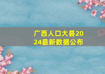 广西人口大县2024最新数据公布