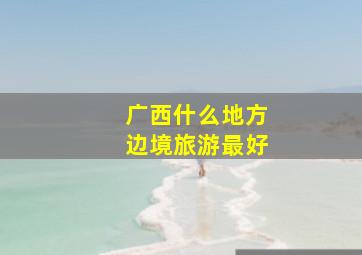 广西什么地方边境旅游最好