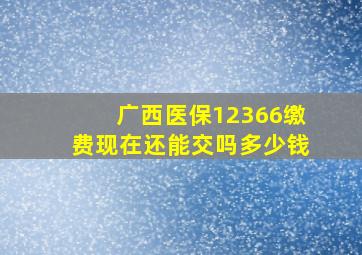 广西医保12366缴费现在还能交吗多少钱