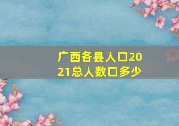 广西各县人口2021总人数口多少