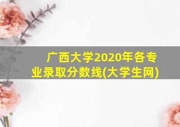 广西大学2020年各专业录取分数线(大学生网)