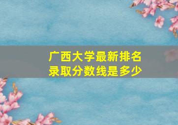 广西大学最新排名录取分数线是多少