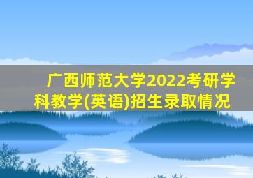 广西师范大学2022考研学科教学(英语)招生录取情况